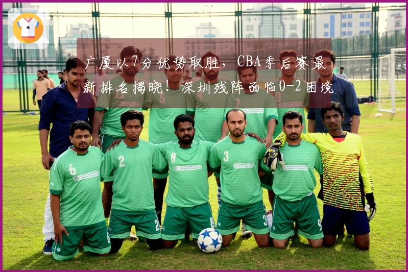 广厦以7分优势取胜，CBA季后赛最新排名揭晓！深圳残阵面临0-2困境