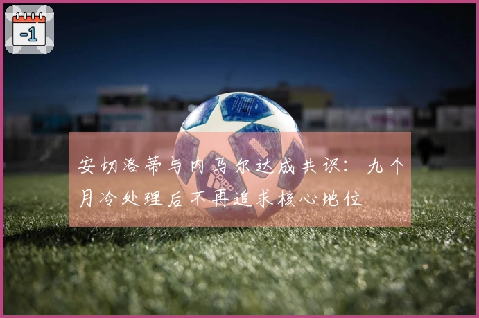 安切洛蒂与内马尔达成共识：九个月冷处理后不再追求核心地位