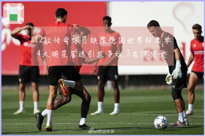 12位传奇球员缺席德国世界杯名单 4大明星落选引发争议 3名悍将受伤缺阵