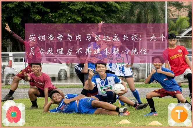 安切洛蒂与内马尔达成共识:九个月冷处理后不再追求核心地位