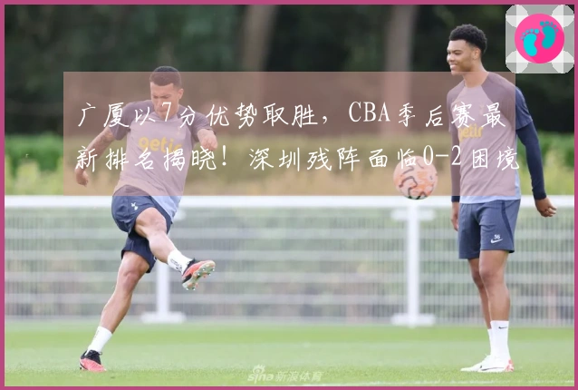 广厦以7分优势取胜，CBA季后赛最新排名揭晓！深圳残阵面临0-2困境