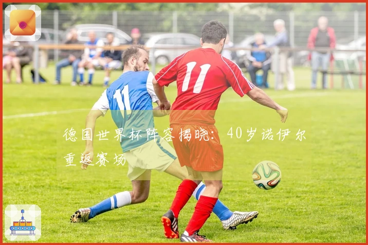 德国世界杯阵容揭晓：40岁诺伊尔重返赛场